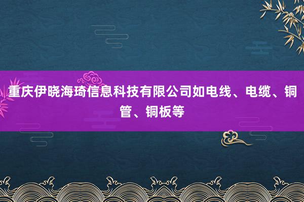 重庆伊晓海琦信息科技有限公司如电线、电缆、铜管、铜板等